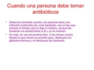 Cuando una persona debe tomar
antibióticos
• Debemos tomarlos cuando una persona tiene una
infección producida por unas bacterias, eso sí hay que
tomarlo el tiempo que te diga el médico, porque las
bacterias se acostumbran a él y ya no mueren.
• Es más, en vez de ponerte bien, si los tomas mucho
tiempo lo que haces es ponerte peor, destruyes tus
glóbulos blancos y no destruyes las bacterias.
 