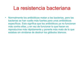 La resistencia bacteriana
• Normalmente los antibióticos matan a las bacterias, pero las
bacterias se han vuelto más fuertes para unos antibióticos
específicos. Esto significa que los antibióticos ya no funcionan
más contra ellas, y en vez de funcionar lo que hacen es
reproducirse más rápidamente y ponerte más malo de lo que
estabas sin olvidarse de destruir los glóbulos blancos.
 