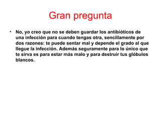 Gran pregunta
• No, yo creo que no se deben guardar los antibióticos de
una infección para cuando tengas otra, sencillamente por
dos razones: te puede sentar mal y depende el grado al que
llegue la infección. Además seguramente para lo único que
te sirva es para estar más malo y para destruir tus glóbulos
blancos.
 