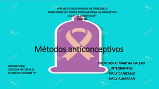 Métodos anticonceptivos
PROFESORA: MARTHA VALERO
INTEGRANTES:
EMILY CAÑIZALEZ
EMILY ALBARRAN
REPUBLICA BOLIVARIANA DE VENEZUELA
MINISTERIO DEL PODER POPULAR PARA LA EDUCACION
U.E.N “EL LIBERTADOR”
CHACAO
ASIGNATURA:
CIENCIAS NATURALES
6º GRADO SECCION “F”
 