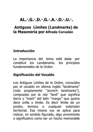 AL.·.G.·.D.·.G.·.A.·.D.·.U.·.
Antiguos Límites (Landmarks) de
la Masonería por Alfredo Corvalán
Introducción
La importancia del tema está dada por
constituir los Landamarks los principios
fundamentales de la Orden.
Significación del Vocablo
Los Antiguos Límites de la Orden, conocidos
por el vocablo en idioma inglés “landmarks”
(más propiamente “ancient landmarks”),
compuesto por la raíz “land” que significa
tierra y “mark” del latín “margo” que quiere
decir orilla o límite. Es decir límite de un
predio, terreno o cualquier extensión
territorial. Esa misma voz se aplica para
indicar, en sentido figurado, algo prominente
o significativo como ser un hecho memorable
 