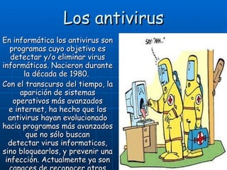 Los antivirus En informática los antivirus son programas cuyo objetivo es detectar y/o eliminar virus informáticos. Nacieron durante la década de 1980.   Con el transcurso del tiempo, la aparición de sistemas operativos más avanzados e internet, ha hecho que los antivirus hayan evolucionado hacia programas más avanzados que no sólo buscan detectar virus informaticos, sino bloquearlos, y prevenir una infección. Actualmente ya son capaces de reconocer otros tipos de malware. 