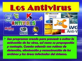 Los Antivirus


 Son programas creado para prevenir o evitar la
  activación de los virus, así como su propagación
  y contagio. Cuenta además con rutinas de
  detención, eliminación y reconstrucción de los
  archivos y las áreas infectadas del sistema.
 