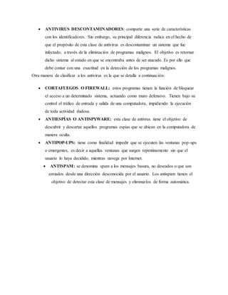  ANTIVIRUS DESCONTAMINADORES: comparte una serie de características 
con los identificadores. Sin embargo, su principal diferencia radica en el hecho de 
que el propósito de esta clase de antivirus es descontaminar un sistema que fue 
infectado, a través de la eliminación de programas malignos. El objetivo es retornar 
dicho sistema al estado en que se encontraba antes de ser atacado. Es por ello que 
debe contar con una exactitud en la detección de los programas malignos. 
Otra manera de clasificar a los antivirus es la que se detalla a continuación: 
 CORTAFUEGOS O FIREWALL: estos programas tienen la función de bloquear 
el acceso a un determinado sistema, actuando como muro defensivo. Tienen bajo su 
control el tráfico de entrada y salida de una computadora, impidiendo la ejecución 
de toda actividad dudosa. 
 ANTIESPÍAS O ANTISPYWARE: esta clase de antivrus tiene el objetivo de 
descubrir y descartar aquellos programas espías que se ubican en la computadora de 
manera oculta. 
 ANTIPOP-UPS: tiene como finalidad impedir que se ejecuten las ventanas pop-ups 
o emergentes, es decir a aquellas ventanas que surgen repentinamente sin que el 
usuario lo haya decidido, mientras navega por Internet. 
 ANTISPAM: se denomina spam a los mensajes basura, no deseados o que son 
enviados desde una dirección desconocida por el usuario. Los antispam tienen el 
objetivo de detectar esta clase de mensajes y eliminarlos de forma automática. 
 