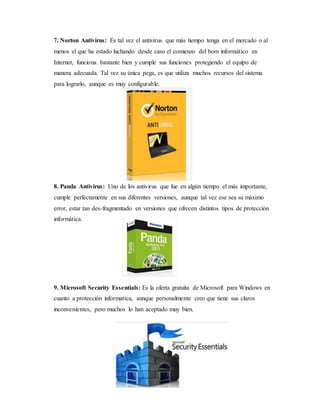 7. Norton Antivirus: Es tal vez el antivirus que más tiempo tenga en el mercado o al 
menos el que ha estado luchando desde caso el comienzo del bom informático en 
Internet, funciona bastante bien y cumple sus funciones protegiendo el equipo de 
manera adecuada. Tal vez su única pega, es que utiliza muchos recursos del sistema 
para lograrlo, aunque es muy configurable. 
8. Panda Antivirus: Uno de los antivirus que fue en algún tiempo el más importante, 
cumple perfectamente en sus diferentes versiones, aunque tal vez ese sea su máximo 
error, estar tan des-fragmentado en versiones que ofrecen distintos tipos de protección 
informática. 
9. Microsoft Security Essentials: Es la oferta gratuita de Microsoft para Windows en 
cuanto a protección informatica, aunque personalmente creo que tiene sus claros 
inconvenientes, pero muchos lo han aceptado muy bien. 
