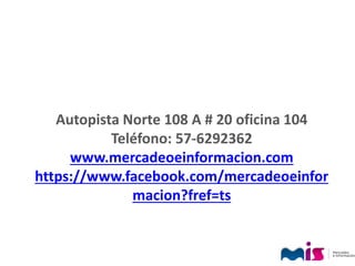 Autopista Norte 108 A # 20 oficina 104
Teléfono: 57-6292362
www.mercadeoeinformacion.com
https://www.facebook.com/mercadeoeinfor
macion?fref=ts
 