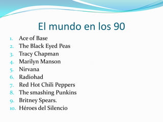 El mundo en los 90Ace of BaseTheBlack Eyed PeasTracy ChapmanMarilynMansonNirvanaRadiohadRed Hot Chili PeppersThesmashingPunkinsBritneySpears.Héroes del Silencio