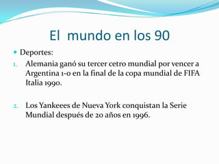 El  mundo en los 90Deportes:Alemania ganó su tercer cetro mundial por vencer a Argentina 1-0 en la final de la copa mundial de FIFA Italia 1990.Los Yankeees de Nueva York conquistan la Serie Mundial después de 20 años en 1996.