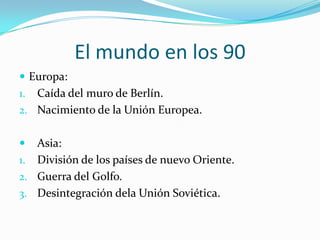 El mundo en los 90Europa: Caída del muro de Berlín.Nacimiento de la Unión Europea.Asia:División de los países de nuevo Oriente.Guerra del Golfo.Desintegración dela Unión Soviética.
