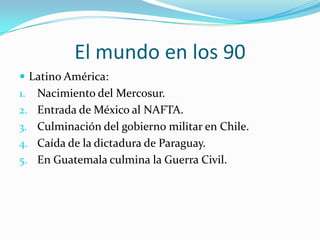El mundo en los 90Latino América:Nacimiento del Mercosur.Entrada de México al NAFTA.Culminación del gobierno militar en Chile.Caída de la dictadura de Paraguay.En Guatemala culmina la Guerra Civil.