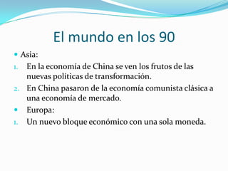 El mundo en los 90Asia: En la economía de China se ven los frutos de las nuevas políticas de transformación.En China pasaron de la economía comunista clásica a una economía de mercado.Europa:Un nuevo bloque económico con una sola moneda.