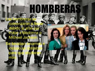 HOMBRERAS
Las hombreras se
comenzaron a llevar
debido al afán por
imitar a Madonna o
Michael Jackson.
Se llevaban enormes e
incluso se doblaban
para que abultaran
más.