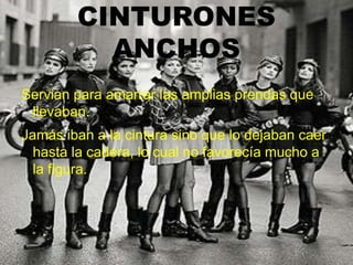 CINTURONES
ANCHOS
Servian para amarrar las amplias prendas que
llevaban.
Jamás iban a la cintura sino que lo dejaban caer
hasta la cadera, lo cual no favorecía mucho a
la figura.