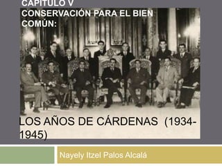 CAPITULO V
CONSERVACIÓN PARA EL BIEN
COMÚN:




LOS AÑOS DE CÁRDENAS (1934-
1945)
       Nayely Itzel Palos Alcalá
 