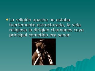 La religión apache no estaba fuertemente estructurada, la vida religiosa la dirigían chamanes cuyo principal cometido era sanar.  