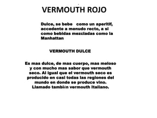 .


       VERMOUTH ROJO
       Dulce, se bebe como un aperitif,
       accedente a menudo recto, a si
       como bebidas mezcladas como la
       Manhattan


           VERMOUTH DULCE


Es mas dulce, de mas cuerpo, mas meloso
  y con mucho mas sabor que vermouth
  seco. Al igual que el vermouth seco es
 producido en casi todas las regiones del
    mundo en donde se produce vino.
   Llamado también vermouth Italiano.
 