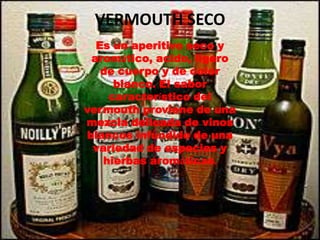 VERMOUTH SECO
  Es un aperitivo seco y
 aromático, acido, ligero
   de cuerpo y de color
     blanco. El sabor
    característico del
vermouth proviene de una
mezcla delicada de vinos
blancos infundido de una
 variedad de especies y
   hierbas aromáticas.
 