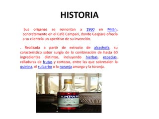 HISTORIA
  Sus orígenes se remontan a 1860 en Milán,
 concretamente en el Café Campari, donde Gaspare ofrecía
 a su clientela un aperitivo de su invención.

. Realizada a partir de extracto de alcachofa, su
característico sabor surgía de la combinación de hasta 60
ingredientes distintos, incluyendo hierbas, especias,
ralladuras de frutas y cortezas, entre las que sobresalen la
quinina, el ruibarbo o la naranja amarga y la toronja.
 