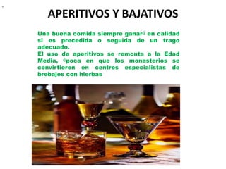 .


       APERITIVOS Y BAJATIVOS
    Una buena comida siempre ganará en calidad
    si es precedida o seguida de un trago
    adecuado.
    El uso de aperitivos se remonta a la Edad
    Media, época en que los monasterios se
    convirtieron en centros especialistas de
    brebajes con hierbas
 