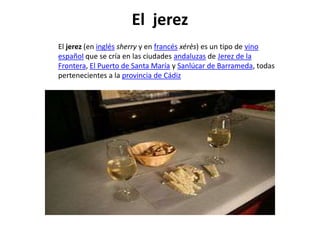 El jerez
El jerez (en inglés sherry y en francés xérès) es un tipo de vino
español que se cría en las ciudades andaluzas de Jerez de la
Frontera, El Puerto de Santa María y Sanlúcar de Barrameda, todas
pertenecientes a la provincia de Cádiz
 