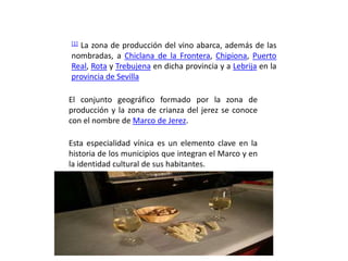 [1]
  La zona de producción del vino abarca, además de las
nombradas, a Chiclana de la Frontera, Chipiona, Puerto
Real, Rota y Trebujena en dicha provincia y a Lebrija en la
provincia de Sevilla

El conjunto geográfico formado por la zona de
producción y la zona de crianza del jerez se conoce
con el nombre de Marco de Jerez.

Esta especialidad vínica es un elemento clave en la
historia de los municipios que integran el Marco y en
la identidad cultural de sus habitantes.
 