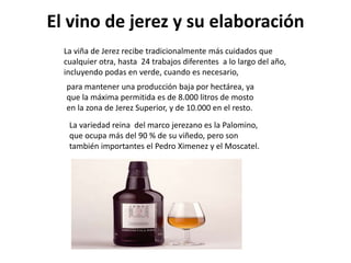 El vino de jerez y su elaboración
  La viña de Jerez recibe tradicionalmente más cuidados que
  cualquier otra, hasta 24 trabajos diferentes a lo largo del año,
  incluyendo podas en verde, cuando es necesario,
  para mantener una producción baja por hectárea, ya
  que la máxima permitida es de 8.000 litros de mosto
  en la zona de Jerez Superior, y de 10.000 en el resto.
   La variedad reina del marco jerezano es la Palomino,
   que ocupa más del 90 % de su viñedo, pero son
   también importantes el Pedro Ximenez y el Moscatel.
 