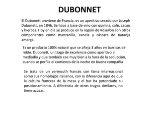 DUBONNET
El Dubonett proviene de Francia, es un aperitivo creado por Joseph
Dubonett, en 1846. Se hace a base de vino con quinina, café, cacao
y hierbas. Hoy en día se produce en la región de Rosellón con otros
componentes como manzanilla, canela y cáscara de naranja
amarga.
Es un producto 100% natural que se añeja 3 años en barricas de
roble. Dubonett, un trago de excelencia como aperitivo al
mediodía y que también cae muy bien a la hora de la seducción,
cuando se perfila el comienzo de la noche en buena compañía

 Se trata de un vermouth francés con fama internacional
 como sus homólogos italianos, con la diferencia aquí de que
 la cultura francesa de la mesa y el bar ha potenciado su
 posicionamiento. A diferencia de otros tragos similares, no
 tiene azúcar.
 