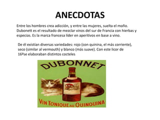 ANECDOTAS
Entre los hombres crea adicción, y entre las mujeres, suelta el moño.
Dubonett es el resultado de mezclar vinos del sur de Francia con hierbas y
especias. Es la marca francesa líder en aperitivos en base a vino.

De él existían diversas variedades: rojo (con quinina, el más corriente),
seco (similar al vermouth) y blanco (más suave). Con este licor de
16ºse elaboraban distintos cocteles
 