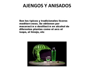 .


  AJENGOS Y ANISADOS

Son los típicos y tradicionales licores
mediterráneos. Se obtienen por
maceración o destilación en alcohol de
diferentes plantas como el anís el
isopo, el hinojo, etc
 