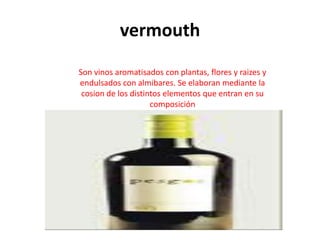 vermouth
Son vinos aromatisados con plantas, flores y raizes y
endulsados con almibares. Se elaboran mediante la
 cosion de los distintos elementos que entran en su
                     composición
 