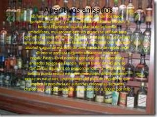 Aperitivos anisados
     En forma natural los anises pueden ser de dos tipos:
    (pinpinella anisan) y aní estyrellado o badiana (lilisiun
         berun).El primero es una planta de la familia
  umbelíferas, mui aromaticas; sus granos se utilizan para
perfumar granos de anisete. Existen 2 categorias. Los anises
amacerados sostienen con la mezcla, adicional con la azúcar
 alcohol y agua de estracto de ani y estracto de regaliz, este
        último se prepara dejando almacenar polvo de
    regaliz.Pastis. Es el nombre genérico de los aperitivos
   anisados típicos de Francia suelen tener uns 45 gl y se
   toman con agua friz en proporción de 1*5. Para que la
  bebida pueda recibir esta denominación, debe contener
extractos naturales, procedentes del plao de regadiz, lo que
    implica la presencia de sutancias colorantes llamadas
chalcones y un contenido de azúcarinferior a 100 gr por litro
 