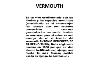 VERMOUTH
Es un vino condimentado con las
hierbas y las especies aromáticas
(aromatizado en el comercio)en
las recetas que son secretos
comerciales               cercano-
guardados.los vermouth también
se azucaran pues el sabor es mui
amargo sin el. el invertor del
vermouth ANTONIO BEMEDETO DE
CAMPANO TURIN, Italia eligio este
nombre en 1966 por que un vino
alemán fortificado con ajengo, una
hierba lo mas famoso posible
usada es ajengo de destilación .
 