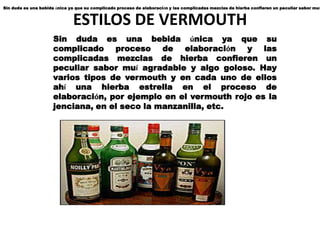 Sin duda es una bebida única ya que su complicado proceso de elaboración y las complicadas mezclas de hierba confieren un peculiar sabor muí


                              ESTILOS DE VERMOUTH
                      Sin duda es una bebida única ya que su
                      complicado proceso de elaboración y las
                      complicadas mezclas de hierba confieren un
                      peculiar sabor muí agradable y algo goloso. Hay
                      varios tipos de vermouth y en cada uno de ellos
                      ahí una hierba estrella en el proceso de
                      elaboración, por ejemplo en el vermouth rojo es la
                      jenciana, en el seco la manzanilla, etc.
 