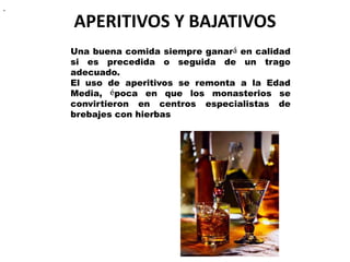 APERITIVOS Y BAJATIVOS
..
Una buena comida siempre ganará en calidad
si es precedida o seguida de un trago
adecuado.
El uso de aperitivos se remonta a la Edad
Media, época en que los monasterios se
convirtieron en centros especialistas de
brebajes con hierbas
 