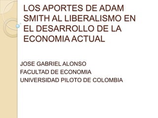 LOS APORTES DE ADAM
SMITH AL LIBERALISMO EN
EL DESARROLLO DE LA
ECONOMIA ACTUAL

JOSE GABRIEL ALONSO
FACULTAD DE ECONOMIA
UNIVERSIDAD PILOTO DE COLOMBIA
 