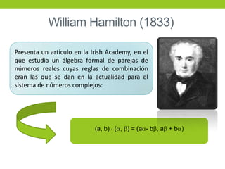 Presenta un artículo en la Irish Academy, en el
que estudia un álgebra formal de parejas de
números reales cuyas reglas de combinación
eran las que se dan en la actualidad para el
sistema de números complejos:
(a, b) ( , ) = (a - b , a + b )
William Hamilton (1833)
 
