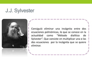 J.J. Sylvester
Consiguió eliminar una incógnita entre dos
ecuaciones polinómicas, lo que se conoce en la
actualidad como “Método dialítico de
Sylvester”. Que consiste en multiplicar una o las
dos ecuaciones por la incógnita que se quiere
eliminar.
 