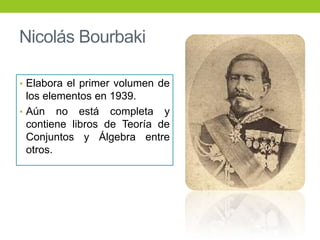 Nicolás Bourbaki
• Elabora el primer volumen de
los elementos en 1939.
• Aún no está completa y
contiene libros de Teoría de
Conjuntos y Álgebra entre
otros.
 