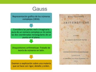 Gauss
Representación gráfica de los números
complejos (1816).
Considera las partes real e imaginaria
pura de un número complejo a+ bi como
las dos coordenadas rectangulares de un
punto en el plano.
Disquisitiones arithmeticae: Tratado de
teoría de números en latín.
Examen o explicación sobre una materia
que se hace con rigor, detalle y orden.
 