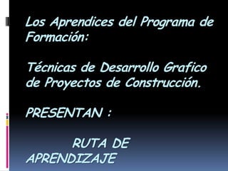 Los Aprendices del Programa de Formación:Técnicas de Desarrollo Grafico de Proyectos de Construcción.PRESENTAN :         RUTA DE APRENDIZAJE 