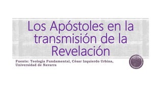 Los Apóstoles en la
transmisión de la
Revelación
Fuente: Teología Fundamental, César Izquierdo Urbina,
Universidad de Navarra
 