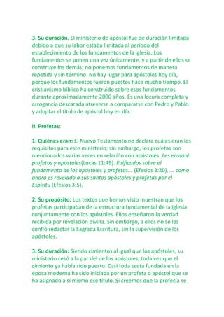 3. Su duración. El ministerio de apóstol fue de duración limitada
debido a que su labor estaba limitada al período del
establecimiento de los fundamentos de la iglesia. Los
fundamentos se ponen una vez únicamente, y a partir de ellos se
construye los demás; no ponemos fundamentos de manera
repetida y sin término. No hay lugar para apóstoles hoy día,
porque los fundamentos fueron puestos hace mucho tiempo. El
cristianismo bíblico ha construido sobre esos fundamentos
durante aproximadamente 2000 años. Es una locura completa y
arrogancia descarada atreverse a compararse con Pedro y Pablo
y adoptar el título de apóstol hoy en día.
II. Profetas:
1. Quiénes eran: El Nuevo Testamento no declara cuáles eran los
requisitos para este ministerio; sin embargo, los profetas son
mencionados varias veces en relación con apóstoles: Les enviaré
profetas y apóstoles(Lucas 11:49). Edificados sobre el
fundamento de los apóstoles y profetas... (Efesios 2:20). ... como
ahora es revelado a sus santos apóstoles y profetas por el
Espíritu (Efesios 3:5).
2. Su propósito: Los textos que hemos visto muestran que los
profetas participaban de la estructura fundamental de la iglesia
conjuntamente con los apóstoles. Ellos enseñaron la verdad
recibida por revelación divina. Sin embargo, a ellos no se les
confió redactar la Sagrada Escritura, sin la supervisión de los
apóstoles.
3. Su duración: Siendo cimientos al igual que los apóstoles, su
ministerio cesó a la par del de los apóstoles, toda vez que el
cimiento ya había sido puesto. Casi toda secta fundada en la
época moderna ha sido iniciada por un profeta o apóstol que se
ha asignado a sí mismo ese título. Si creemos que la profecía se

 