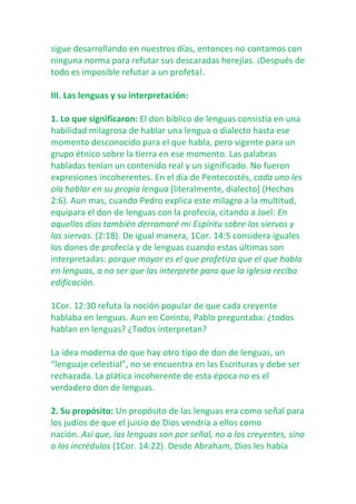 sigue desarrollando en nuestros días, entonces no contamos con
ninguna norma para refutar sus descaradas herejías. ¡Después de
todo es imposible refutar a un profeta!.
III. Las lenguas y su interpretación:
1. Lo que significaron: El don bíblico de lenguas consistía en una
habilidad milagrosa de hablar una lengua o dialecto hasta ese
momento desconocido para el que habla, pero vigente para un
grupo étnico sobre la tierra en ese momento. Las palabras
habladas tenían un contenido real y un significado. No fueron
expresiones incoherentes. En el día de Pentecostés, cada uno les
oía hablar en su propia lengua [literalmente, dialecto] (Hechos
2:6). Aun mas, cuando Pedro explica este milagro a la multitud,
equipara el don de lenguas con la profecía, citando a Joel: En
aquellos días también derramaré mi Espíritu sobre los siervos y
las siervas. (2:18). De igual manera, 1Cor. 14:5 considera iguales
los dones de profecía y de lenguas cuando estas últimas son
interpretadas: porque mayor es el que profetiza que el que habla
en lenguas, a no ser que las interprete para que la iglesia reciba
edificación.
1Cor. 12:30 refuta la noción popular de que cada creyente
hablaba en lenguas. Aun en Corinto, Pablo preguntaba: ¿todos
hablan en lenguas? ¿Todos interpretan?
La idea moderna de que hay otro tipo de don de lenguas, un
“lenguaje celestial”, no se encuentra en las Escrituras y debe ser
rechazada. La plática incoherente de esta época no es el
verdadero don de lenguas.
2. Su propósito: Un propósito de las lenguas era como señal para
los judíos de que el juicio de Dios vendría a ellos como
nación. Así que, las lenguas son por señal, no a los creyentes, sino
a los incrédulos (1Cor. 14:22). Desde Abraham, Dios les había

 