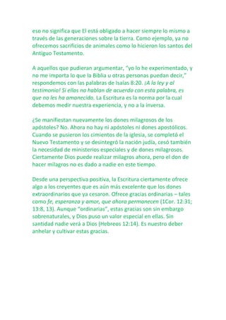 eso no significa que El está obligado a hacer siempre lo mismo a
través de las generaciones sobre la tierra. Como ejemplo, ya no
ofrecemos sacrificios de animales como lo hicieron los santos del
Antiguo Testamento.
A aquellos que pudieran argumentar, “yo lo he experimentado, y
no me importa lo que la Biblia u otras personas puedan decir,”
respondemos con las palabras de Isaías 8:20. ¡A la ley y al
testimonio! Si ellos no hablan de acuerdo con esta palabra, es
que no les ha amanecido. La Escritura es la norma por la cual
debemos medir nuestra experiencia, y no a la inversa.
¿Se manifiestan nuevamente los dones milagrosos de los
apóstoles? No. Ahora no hay ni apóstoles ni dones apostólicos.
Cuando se pusieron los cimientos de la iglesia, se completó el
Nuevo Testamento y se desintegró la nación judía, cesó también
la necesidad de ministerios especiales y de dones milagrosos.
Ciertamente Dios puede realizar milagros ahora, pero el don de
hacer milagros no es dado a nadie en este tiempo.
Desde una perspectiva positiva, la Escritura ciertamente ofrece
algo a los creyentes que es aún más excelente que los dones
extraordinarios que ya cesaron. Ofrece gracias ordinarias – tales
como fe, esperanza y amor, que ahora permanecen (1Cor. 12:31;
13:8, 13). Aunque “ordinarias”, estas gracias son sin embargo
sobrenaturales, y Dios puso un valor especial en ellas. Sin
santidad nadie verá a Dios (Hebreos 12:14). Es nuestro deber
anhelar y cultivar estas gracias.

 