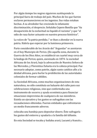 Por algún tiempo los negros siguieron sustituyendo la
principal fuera de trabajo del país. Muchos de los que fueron
esclavos permanecieron en los ingenios. Sus vidas estaban
hechas. A su alrededor fue creciendo lo infamante
discriminación, el desprecio. Señalaba Cepero Bonilla que “ña
desaparición de la esclavitud no liquidó el racismo” y que “el
odio de raza factor actuante en nuestro proceso histórico”.
La raíces de “la patria perdida24” se iban a ahondar en la nueva
patria. Habría que esperar por la luminosa primavera.
Parte considerable de los Ararás del “Arguedas” se asentaron
en el hoy Municipio de Perico. (En aquella zona, durante la
Guerra de los Diez Años, se estableció un cuartel muy cerca de
la bodega de Perico; quien, asesinado en 1874- la sociedad
Africana de los Arará, bajo la advocación de Nuestra Señora de
las Mercedes, y Florentina Zulueta era la cabeza principal. Fue
necesario adoptar, como patrón, algún santo católico afín a la
deidad africana, para burlar la prohibición de las autoridades
coloniales de formar cabildos.
La Sociedad Africana, como muchos organizaciones de esta
naturaleza, no sólo constituía un baluarte del culto para sus
celebraciones religiosas, sino que conformaba una
instrumento de socorro y ayuda económica para financiar
situaciones imprevistas de cualquiera de sus miembros.
Existía un ejecutivo y los gastos se sufragaban con las
recaudaciones obtenidas. Fueron entidades que enfrentaron
un medio francamente adverso.
colocaba una bandeja para depositar dinero. Éste sufragaría
los gastos del entierro y ayudaría a la familia del difunto.
En esta Sociedad se tocaba y bailaba arará, Lucumí y francés25.

 