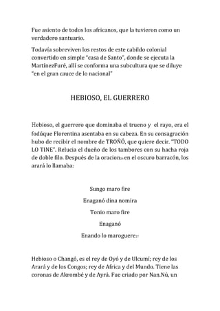 Fue asiento de todos los africanos, que la tuvieron como un
verdadero santuario.
Todavía sobreviven los restos de este cabildo colonial
convertido en simple “casa de Santo”, donde se ejecuta la
MartínezFuré, allí se conforma una subcultura que se diluye
“en el gran cauce de lo nacional”

HEBIOSO, EL GUERRERO

Hebioso, el guerrero que dominaba el trueno y

el rayo, era el

fodúque Florentina asentaba en su cabeza. En su consagración
hubo de recibir el nombre de TROÑÓ, que quiere decir. “TODO
LO TINE”. Relucia el dueño de los tambores con su hacha roja
de doble filo. Después de la oracion26 en el oscuro barracón, los
arará lo llamaba:

Sungo maro fire
Enaganó dina nomira
Tonio maro fire
Enaganó
Enando lo maroguere27

Hebioso o Changó, es el rey de Oyó y de Ulcumí; rey de los
Arará y de los Congos; rey de Africa y del Mundo. Tiene las
coronas de Akrombé y de Ayrá. Fue criado por Nan.Nú, un

 