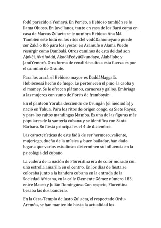 fodú parecido a Yemayá. En Perico, a Hebioso también se le
llama Oluoso. En Jovellanos, tanto en casa de los Baró como en
casa de Marcos Zulueta se le nombra Hebioso Ana Má.
También este fodú en los ritos del vodúDahomeyano puede
ser Zaká o Ibó para los Iyesás es Aramufe o Alami. Puede
resurgir como Dambalá. Otros caminos de esta deidad son
Ajokéi, Akrifoddú, AkodáFedyúOkundayo, Alabáloke y
JanúYemoró. Otra forma de rendirle culto a esta fuerza es por
el camnino de Oramfe.
Para los arará, el Hebioso mayor es DaddáMaggalá.
Hebiosoesá hecho de fuego. Le pertenecen el pino, la caoba y
el mamey. Se le ofrecen plátanos, carneros y gallos. Embriaga
a las mujeres con zumo de flores de framboyán.
En el panteón Yoruba desciende de Orungán (el mediodía) y
nació en Takua. Para los ritos de origen congo, es Siete Rayos;
y para los cultos mandingas Mamba. Es una de las figuras más
populares de la santería cubana y se identifica con Santa
Bárbara. Su fiesta principal es el 4 de diciembre.
Las características de este fadú de ser hermoso, valiente,
mujeriego, dueño de la música y buen bailador, han dado
lugar a que varios estudiosos determinen su influencia en la
psicología del cubano.
La vadera de la nación de Florentina era de color morado con
una estrella amarilla en el centro. En los días de fiesta se
colocaba junto a la bandera cubana en la entrada de la
Sociedad Africana, en la calle Clemente Gómez número 183,
entre Maceo y Julián Domínguez. Con respeto, Florentina
besaba las dos banderas.
En la Casa-Templo de Justo Zulueta, el respectado OrduAremó28, se han mantenido hasta la actualidad los

 