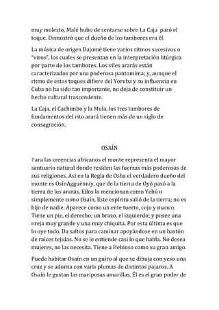 muy molesto, Malé hubo de sentarse sobre La Caja paró el
toque. Demostró que el dueño de los tambores era él.
La música de origen Dajomé tiene varios ritmos sucesivos o
“viros”, los cuales se presentan en la interpretación litúrgica
por parte de los tambores. Los viles ararás están
caracterizados por una poderosa pantomima; y, aunque el
ritmo de estos toques difiere del Yoruba y su influencia en
Cuba no ha sido tan importante, no deja de constituir un
hecho cultural trascendente.
La Caja, el Cachimbo y la Mula, los tres tambores de
fundamentos del rito arará tienen más de un siglo de
consagración.

OSAÍN
Para las creencias africanos el monte representa el mayor
santuario natural donde residen las fuerzas más poderosas de
sus religiones. Así en la Regla de Osha el verdadero dueño del
monte es OsínAgguénniy, que de la tierra de Oyó pasó a la
tierra de los ararás. Ellos lo mencionan como Yebú o
simplemente como Osaín. Este espíritu salió de la tierra; no es
hijo de nadie. Aparece como un ente tuerto, cojo y manco.
Tiene un pie, el derecho; un brazo, el izquierdo; y posee una
oreja muy grande y una muy chiquita. Por esta última es que
lo oye todo. Da saltos para caminar apoyándose en un bastón
de raíces tejidas. No se le entiende casi lo que habla. No desea
mujeres, no las necesita. Tiene a Hebioso como su gran amigo.
Puede habitar Osaín en un guiro al que se dibuja con yeso una
cruz y se adorna con varis plumas de distintos pajaros. A
Osaín le gustan las mariposas amarillas. Él es el gran poder de

 