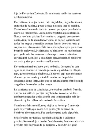 hija de Florentina Zuelueta. En su muerte recibí los secretos
del fundamento.
Florentina era mujer de un trato muy dulce; muy educada en
su forma de hablar, a pesar de que no sabía leer ni escribir.
Todos los africanos la tenían como un gran juez que decidía
entre sus problemas. Diariamente visitaba a los enfermos.
Nunca le oí una palabra fuerte ni tuvo un gesto grosero con
nadie. Aquí, en la sociedad Africana, se hacían las fiestas de
todos los negros de nación, aunque fueran de otras razas y
creyeran en otras casas. Éste era un templo mayor para ellos.
Sobre la esclavitud, Madrina no hablaba con los muchachos;
pero yo le veía las marcas en el cuerpo como si estuviera
cortada por cuchillos; y oí algunas conversaciones con otros
esclavos y siempre terminaban llorando.
Florentina fumaba tabaco, pero no bebía. Desayunaba con
agua cono azúcar. La comida que más le gustaba era el tapitapi, que es comida de hebioso. Se hace el tapi-tapi moliendo
el arroz, ya cocinado, y dándole una forma de pelotas
aplastada, como torta, a las que se echaba quimbombó o caldo
de gallina. Se comía con las manos.
En las fiestas que se daban aquí, se tocaban también francés,
que era un baile en parejas muy bonito. Yo conservo tres
tambores sagrados de los ararás que tienen mucho más de
cien años y los collares de santo de florentina.
Cuando madrina murió, muy viejita, se le compró una caja,
para enterrarla, que costo cien pesos, y la llevaron en
hombros al cementerio. Fue un duelo para todo el pueblo.
Se esforzaba por hablar, pero había llegado a un limite
preciso. Nos condujo a un rincón del cuarto, donde estaban las
prendas más sagradas de su religión, y descubrió el gran

 
