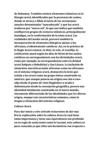 de Dahomey. También existen elementos islámicos en la
liturgia arará, identificados por la presencia de cantos,
donde se invoca a Allah al inicio de las ceremonias
anuales denominadas “sunyadeyade” y que los arará
traducen por “nuevo sol”, lo que nos indica que también
confluyeron grupos de esclavos islámicos, principalmente
mandigas, en la conformación de la etnia arará. Las
realidades del medio social, provocó también la
incorporación de elementos litúrgicos ajenos a los
africanos, evidentemente católicos. Así, en la práctica de
la Regla Arará existen: el altar, la vela, el crucifijo, la
celebración anual según los días de fiesta de los santos
católicos en correspondencia con las divinidades arará,
como por ejemplo, la correspondencia entre la deidad
arará Sakpata o BabalúAyé y San Lázaro. La inclusión de
elementos sincréticos tanto africanos como no africanos
en el sistema religioso arará, demuestra la tesis que
señala a los arará como un grupo étnico construido en
américa, que aunque poseen un origen ewe-fon o eweadja desde el punto de vista lingüístico u arada o
dahomeyano desde la concepción geográfica, poseen una
identidad totalmente construida en el nuevo mundo,
claramente diferenciada de las identidades que les dieron
origen, aunque con características comunes, como la
lengua o elementos del sistema religioso.
Cultura Arara
Para dar inicio a este articulo trataremos de dar una
breve explicación sobre la cultura Arara la cual tiene
tanta importancia y tiene una equivalencia tan profunda
en su regla de santo tanto como la Lucumi, esta cultura es
poco conocida ya que ellos son herméticos con respecto a

 